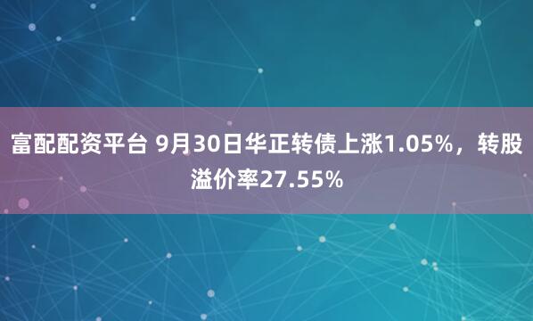 富配配资平台 9月30日华正转债上涨1.05%，转股溢价率27.55%