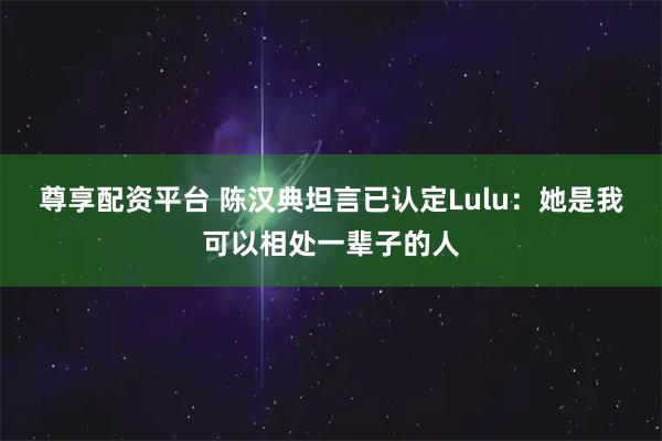 尊享配资平台 陈汉典坦言已认定Lulu：她是我可以相处一辈子的人