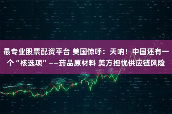 最专业股票配资平台 美国惊呼：天呐！中国还有一个“核选项”——药品原材料 美方担忧供应链风险