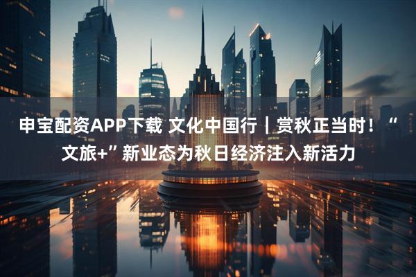 申宝配资APP下载 文化中国行｜赏秋正当时！“文旅+”新业态为秋日经济注入新活力