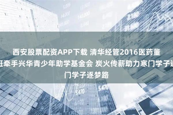 西安股票配资APP下载 清华经管2016医药董事长班牵手兴华青少年助学基金会 炭火传薪助力寒门学子逐梦路