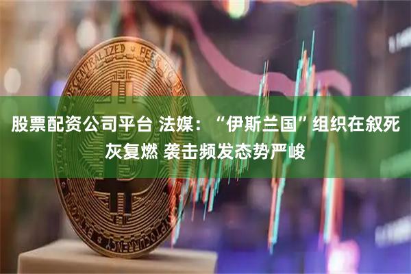 股票配资公司平台 法媒：“伊斯兰国”组织在叙死灰复燃 袭击频发态势严峻