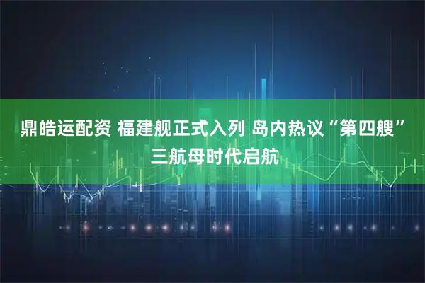 鼎皓运配资 福建舰正式入列 岛内热议“第四艘” 三航母时代启航