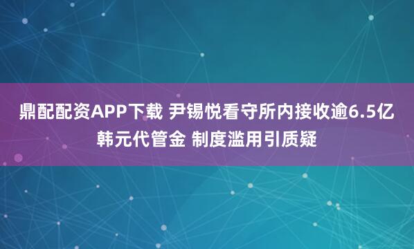 鼎配配资APP下载 尹锡悦看守所内接收逾6.5亿韩元代管金 制度滥用引质疑