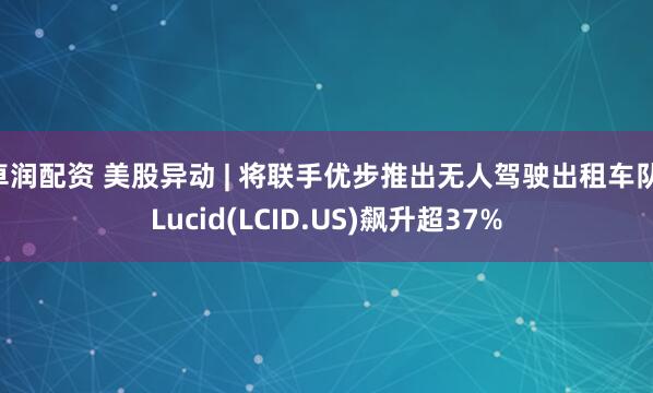 卓润配资 美股异动 | 将联手优步推出无人驾驶出租车队 Lucid(LCID.US)飙升超37%