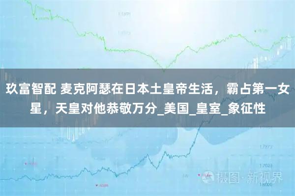 玖富智配 麦克阿瑟在日本土皇帝生活，霸占第一女星，天皇对他恭敬万分_美国_皇室_象征性