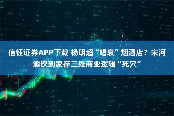 信钰证券APP下载 杨明超“唱衰”烟酒店？宋河酒饮到家存三处商业逻辑“死穴”
