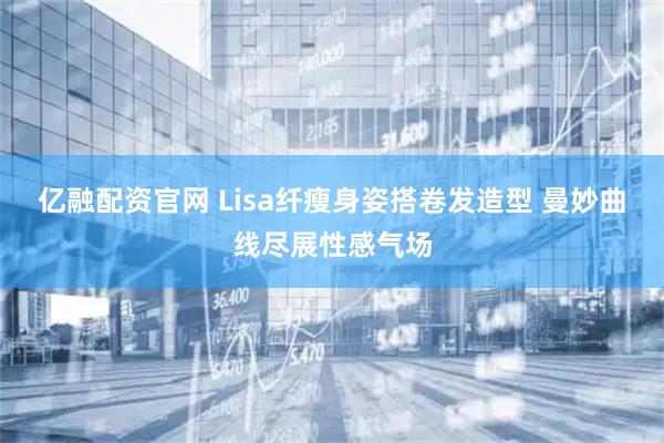 亿融配资官网 Lisa纤瘦身姿搭卷发造型 曼妙曲线尽展性感气场