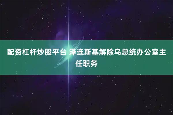配资杠杆炒股平台 泽连斯基解除乌总统办公室主任职务