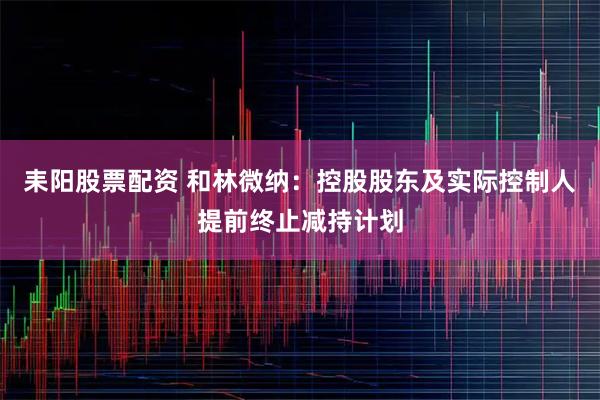 耒阳股票配资 和林微纳：控股股东及实际控制人提前终止减持计划