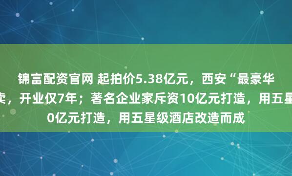 锦富配资官网 起拍价5.38亿元，西安“最豪华妇产医院”被拍卖，开业仅7年；著名企业家斥资10亿元打造，用五星级酒店改造而成