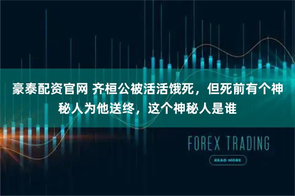 豪泰配资官网 齐桓公被活活饿死，但死前有个神秘人为他送终，这个神秘人是谁