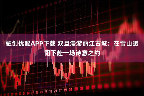 融创优配APP下载 双旦漫游丽江古城：在雪山暖阳下赴一场诗意之约