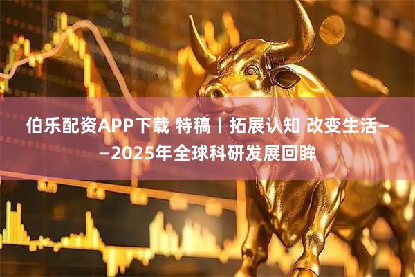 伯乐配资APP下载 特稿丨拓展认知 改变生活——2025年全球科研发展回眸