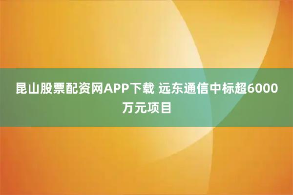 昆山股票配资网APP下载 远东通信中标超6000万元项目