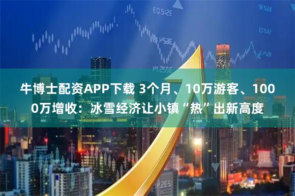 牛博士配资APP下载 3个月、10万游客、1000万增收：冰雪经济让小镇“热”出新高度