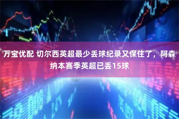 万宝优配 切尔西英超最少丢球纪录又保住了，阿森纳本赛季英超已丢15球