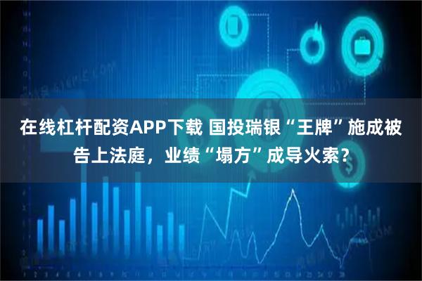 在线杠杆配资APP下载 国投瑞银“王牌”施成被告上法庭，业绩“塌方”成导火索？