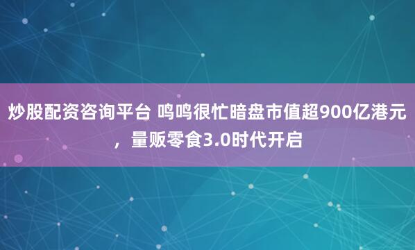 炒股配资咨询平台 鸣鸣很忙暗盘市值超900亿港元，量贩零食3.0时代开启