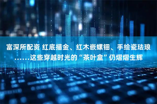 富深所配资 红底描金、红木嵌螺钿、手绘瓷珐琅……这些穿越时光的“茶叶盒”仍熠熠生辉