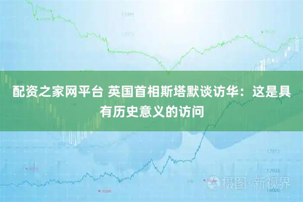 配资之家网平台 英国首相斯塔默谈访华：这是具有历史意义的访问