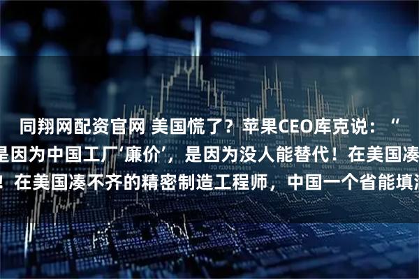 同翔网配资官网 美国慌了？苹果CEO库克说：“我们死守中国制造，不是因为中国工厂‘廉价’，是因为没人能替代！在美国凑不齐的精密制造工程师，中国一个省能填满几个足球场！”