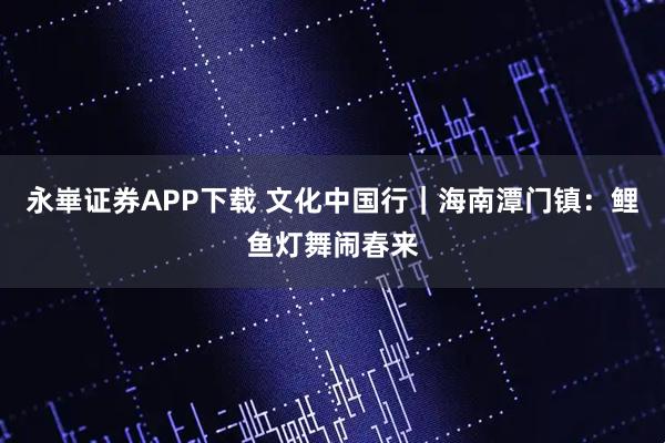 永崋证券APP下载 文化中国行｜海南潭门镇：鲤鱼灯舞闹春来