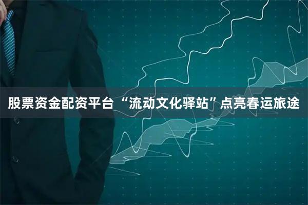 股票资金配资平台 “流动文化驿站”点亮春运旅途