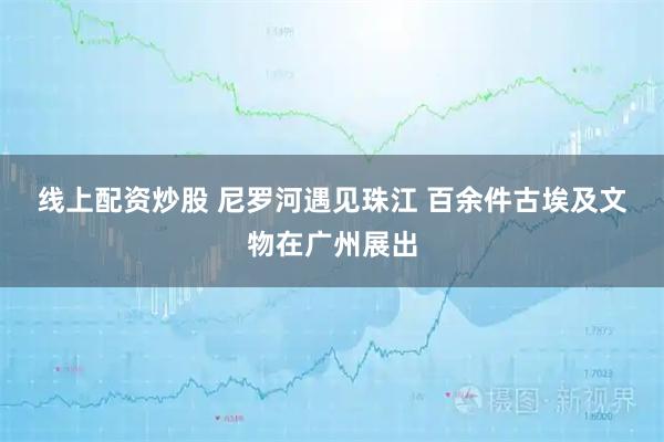 线上配资炒股 尼罗河遇见珠江 百余件古埃及文物在广州展出