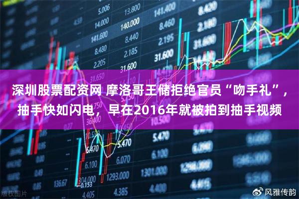 深圳股票配资网 摩洛哥王储拒绝官员“吻手礼”，抽手快如闪电，早在2016年就被拍到抽手视频