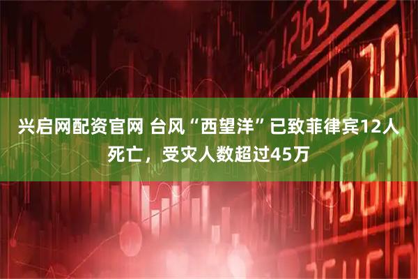 兴启网配资官网 台风“西望洋”已致菲律宾12人死亡，受灾人数超过45万