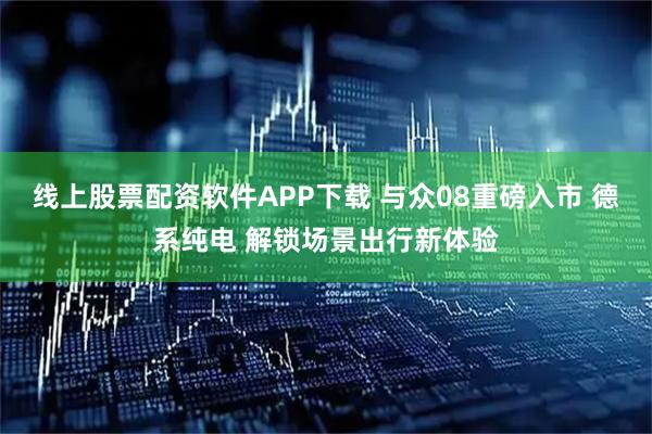 线上股票配资软件APP下载 与众08重磅入市 德系纯电 解锁场景出行新体验