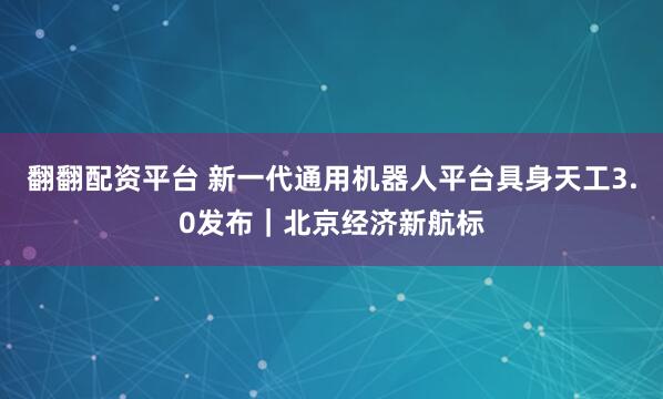 翻翻配资平台 新一代通用机器人平台具身天工3.0发布｜北京经济新航标