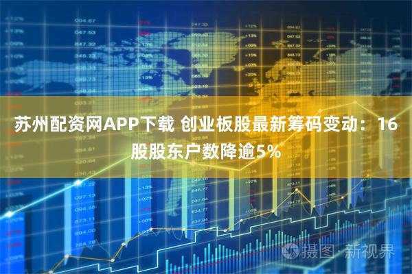 苏州配资网APP下载 创业板股最新筹码变动：16股股东户数降逾5%