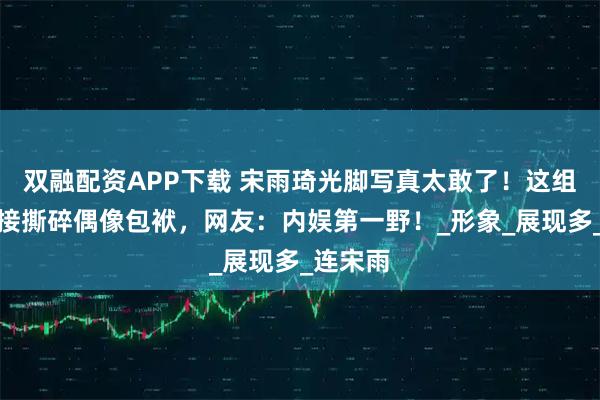 双融配资APP下载 宋雨琦光脚写真太敢了！这组照片直接撕碎偶像包袱，网友：内娱第一野！_形象_展现多_连宋雨
