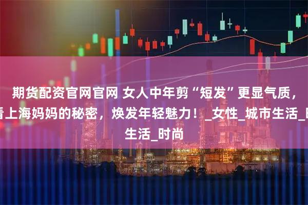 期货配资官网官网 女人中年剪“短发”更显气质，看看上海妈妈的秘密，焕发年轻魅力！_女性_城市生活_时尚