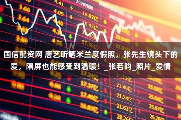 国信配资网 唐艺昕晒米兰度假照，张先生镜头下的爱，隔屏也能感受到温暖！_张若昀_照片_爱情