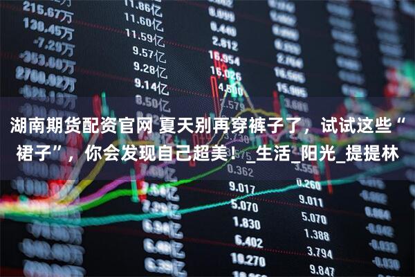 湖南期货配资官网 夏天别再穿裤子了，试试这些“裙子”，你会发现自己超美！_生活_阳光_提提林