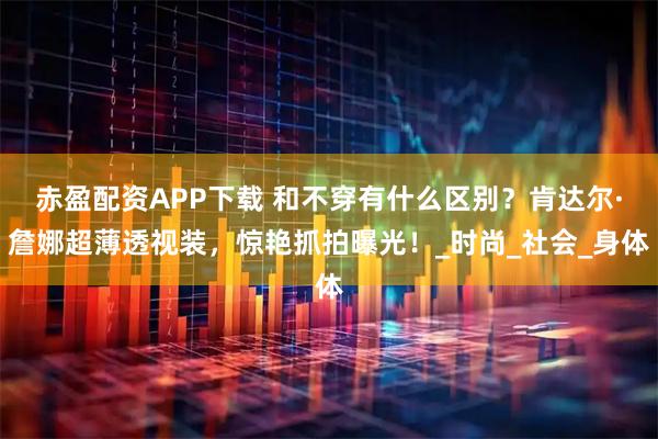 赤盈配资APP下载 和不穿有什么区别？肯达尔·詹娜超薄透视装，惊艳抓拍曝光！_时尚_社会_身体