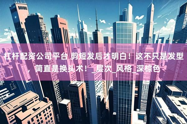 杠杆配资公司平台 剪短发后才明白！这不只是发型，简直是换头术！_层次_风格_深棕色