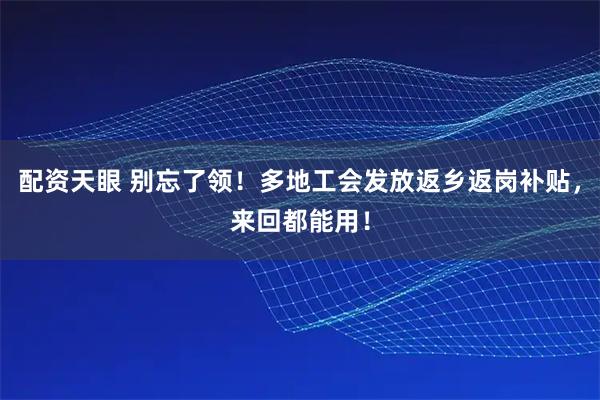 配资天眼 别忘了领！多地工会发放返乡返岗补贴，来回都能用！