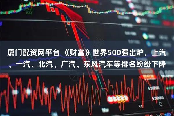 厦门配资网平台 《财富》世界500强出炉,上汽、一汽、北汽、广汽、东风汽车等排名纷纷下降