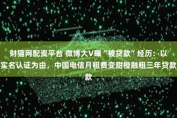财猫网配资平台 微博大V曝“被贷款”经历:以实名认证为由,中国电信月租费变甜橙融租三年贷款