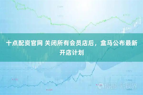 十点配资官网 关闭所有会员店后，盒马公布最新开店计划