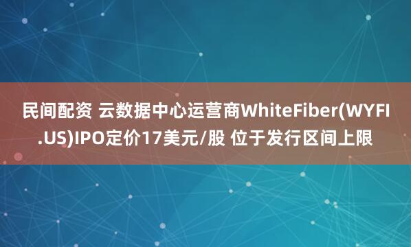 民间配资 云数据中心运营商WhiteFiber(WYFI.US)IPO定价17美元/股 位于发行区间上限