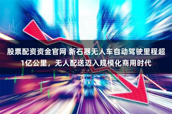 股票配资资金官网 新石器无人车自动驾驶里程超1亿公里,无人配送迈入规模化商用时代