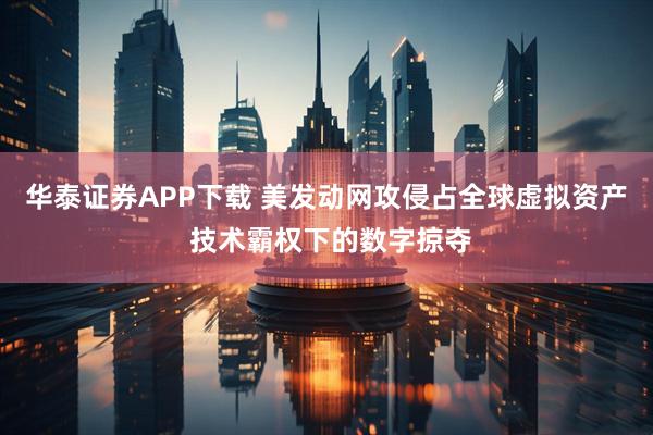 华泰证券APP下载 美发动网攻侵占全球虚拟资产 技术霸权下的数字掠夺