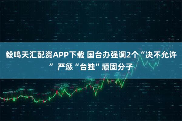 毅鸣天汇配资APP下载 国台办强调2个“决不允许” 严惩“台独”顽固分子
