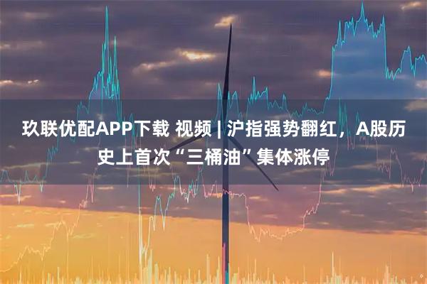 玖联优配APP下载 视频 | 沪指强势翻红，A股历史上首次“三桶油”集体涨停