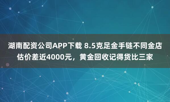 湖南配资公司APP下载 8.5克足金手链不同金店估价差近4000元,黄金回收记得货比三家